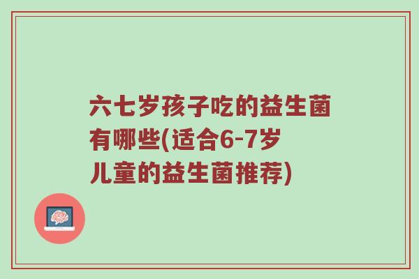 六七岁孩子吃的益生菌有哪些(适合6-7岁儿童的益生菌推荐)