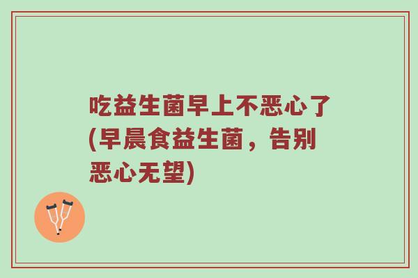 吃益生菌早上不恶心了(早晨食益生菌，告别恶心无望)