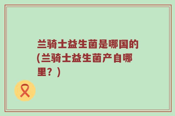 兰骑士益生菌是哪国的(兰骑士益生菌产自哪里？)