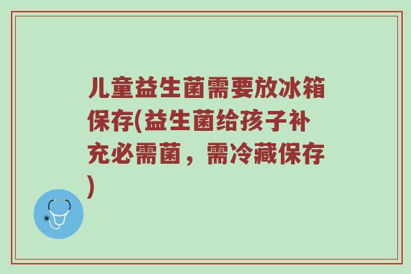 儿童益生菌需要放冰箱保存(益生菌给孩子补充必需菌，需冷藏保存)