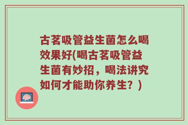 古茗吸管益生菌怎么喝效果好(喝古茗吸管益生菌有妙招，喝法讲究如何才能助你养生？)