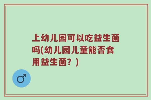 上幼儿园可以吃益生菌吗(幼儿园儿童能否食用益生菌？)