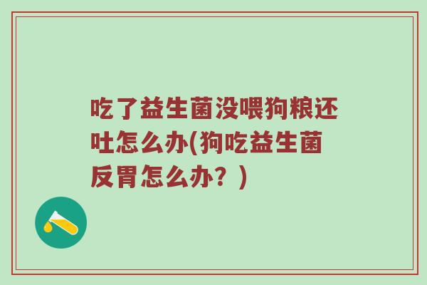 吃了益生菌没喂狗粮还吐怎么办(狗吃益生菌反胃怎么办？)
