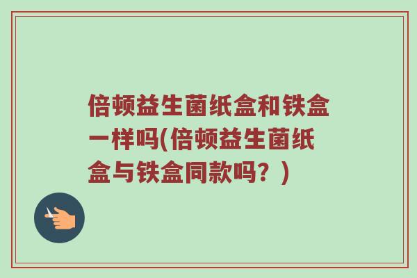 倍顿益生菌纸盒和铁盒一样吗(倍顿益生菌纸盒与铁盒同款吗？)