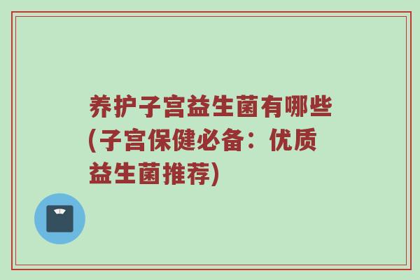养护子宫益生菌有哪些(子宫保健必备：优质益生菌推荐)