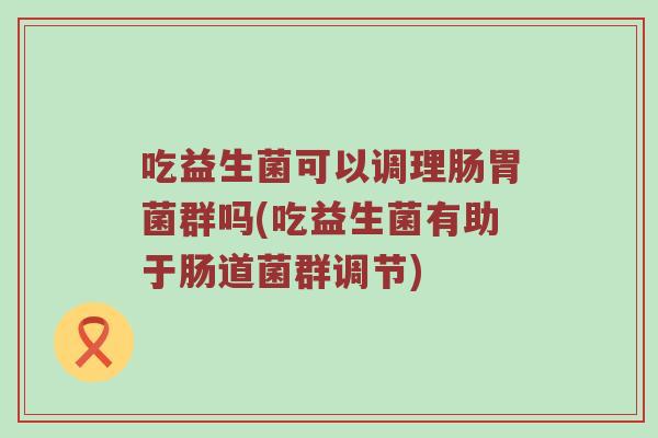 吃益生菌可以调理肠胃菌群吗(吃益生菌有助于肠道菌群调节)