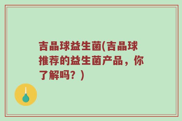 吉晶球益生菌(吉晶球推荐的益生菌产品，你了解吗？)