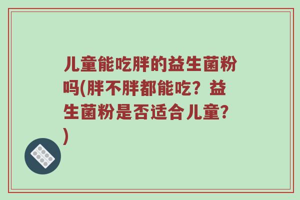 儿童能吃胖的益生菌粉吗(胖不胖都能吃？益生菌粉是否适合儿童？)