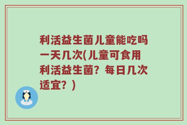 利活益生菌儿童能吃吗一天几次(儿童可食用利活益生菌？每日几次适宜？)