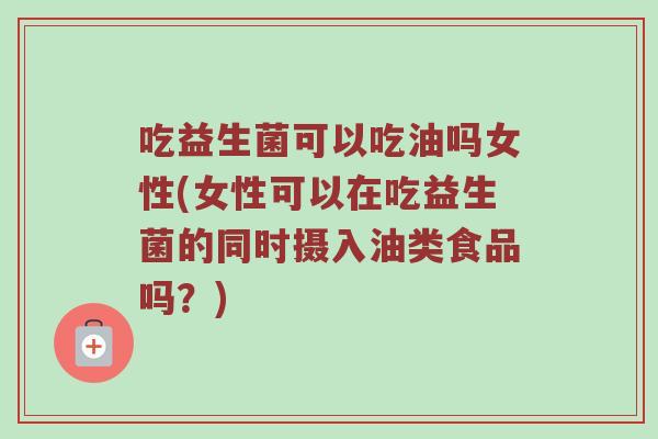 吃益生菌可以吃油吗女性(女性可以在吃益生菌的同时摄入油类食品吗？)