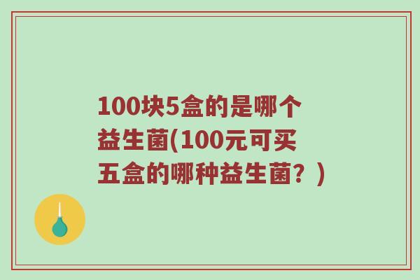 100块5盒的是哪个益生菌(100元可买五盒的哪种益生菌？)
