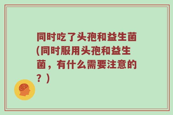 同时吃了头孢和益生菌(同时服用头孢和益生菌，有什么需要注意的？)