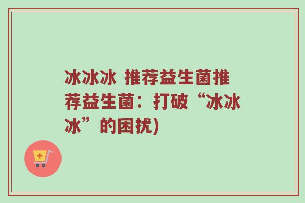冰冰冰 推荐益生菌推荐益生菌：打破“冰冰冰”的困扰)