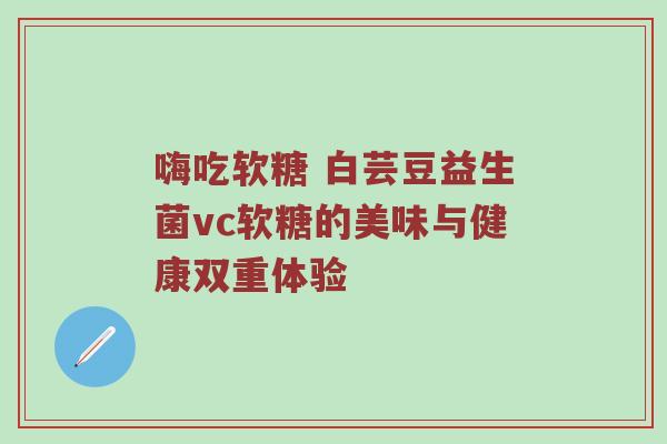 嗨吃软糖 白芸豆益生菌vc软糖的美味与健康双重体验