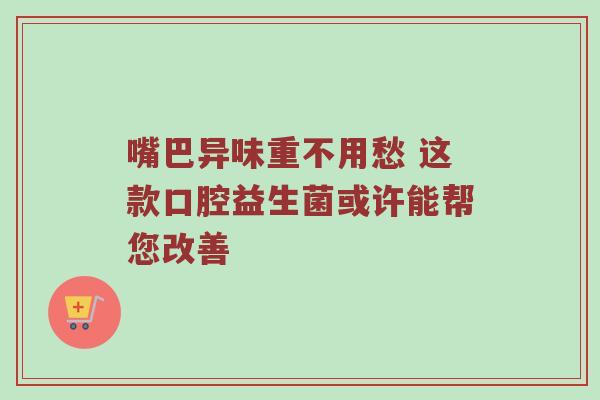 嘴巴异味重不用愁 这款口腔益生菌或许能帮您改善