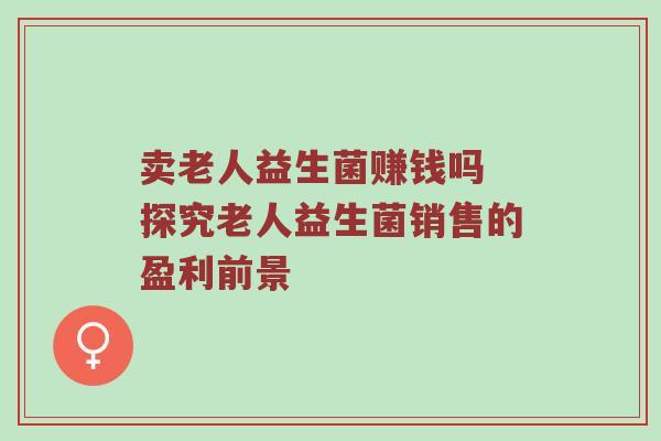 卖老人益生菌赚钱吗 探究老人益生菌销售的盈利前景