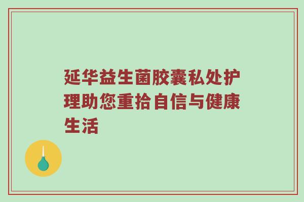 延华益生菌胶囊私处护理助您重拾自信与健康生活