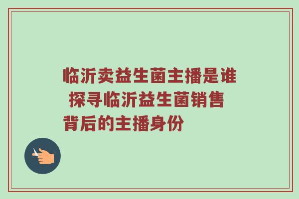临沂卖益生菌主播是谁 探寻临沂益生菌销售背后的主播身份