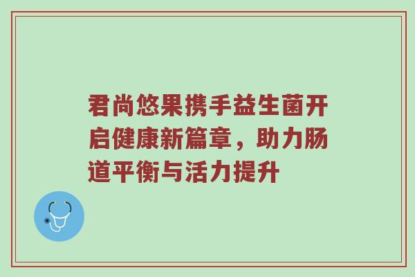 君尚悠果携手益生菌开启健康新篇章，助力肠道平衡与活力提升