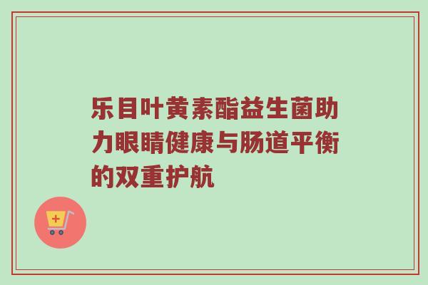 乐目叶黄素酯益生菌助力眼睛健康与肠道平衡的双重护航