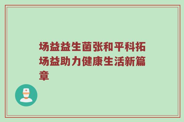 场益益生菌张和平科拓场益助力健康生活新篇章