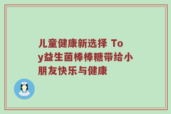 儿童健康新选择 Toy益生菌棒棒糖带给小朋友快乐与健康