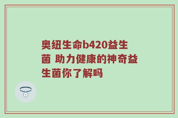 奥纽生命b420益生菌 助力健康的神奇益生菌你了解吗