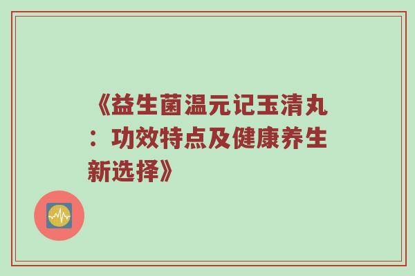 《益生菌温元记玉清丸：功效特点及健康养生新选择》