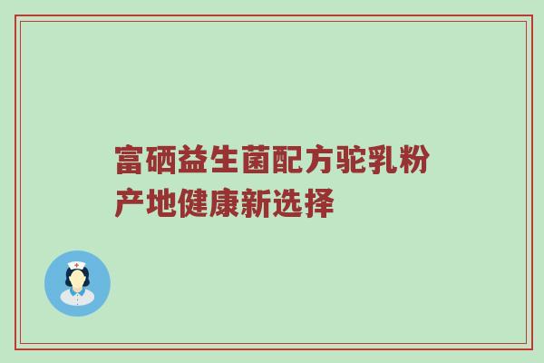 富硒益生菌配方驼乳粉产地健康新选择