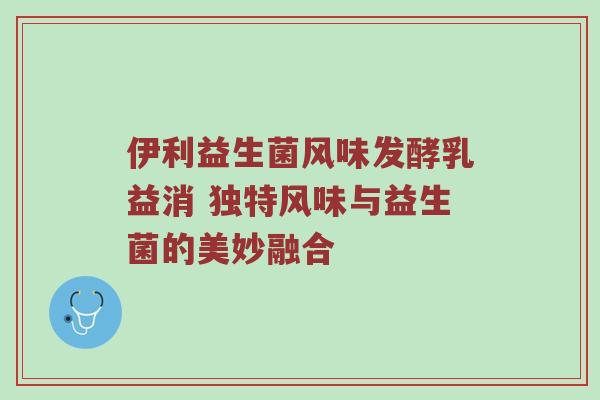伊利益生菌风味发酵乳益消 独特风味与益生菌的美妙融合