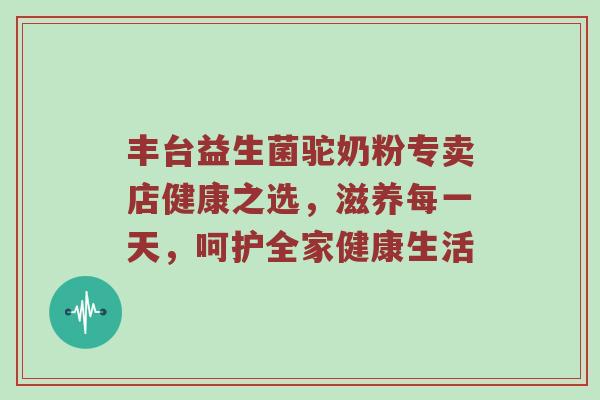 丰台益生菌驼奶粉专卖店健康之选，滋养每一天，呵护全家健康生活