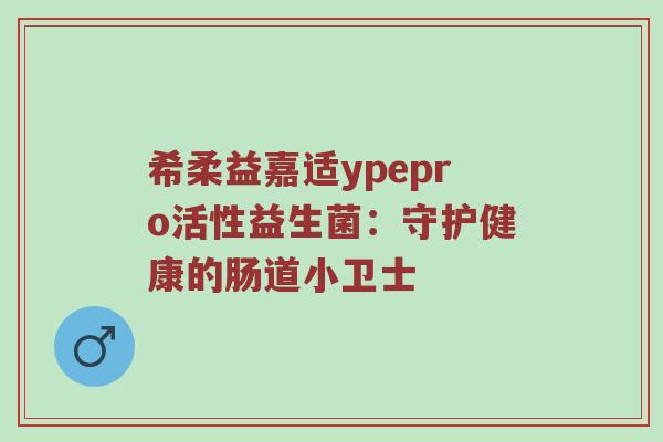 希柔益嘉适ypepro活性益生菌：守护健康的肠道小卫士