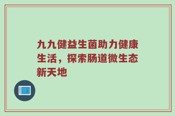 九九健益生菌助力健康生活，探索肠道微生态新天地
