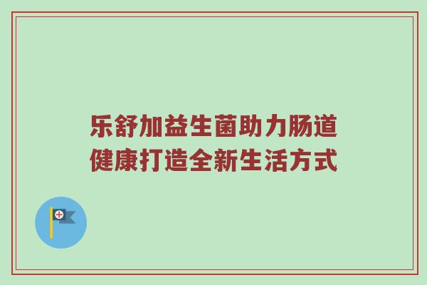 乐舒加益生菌助力肠道健康打造全新生活方式