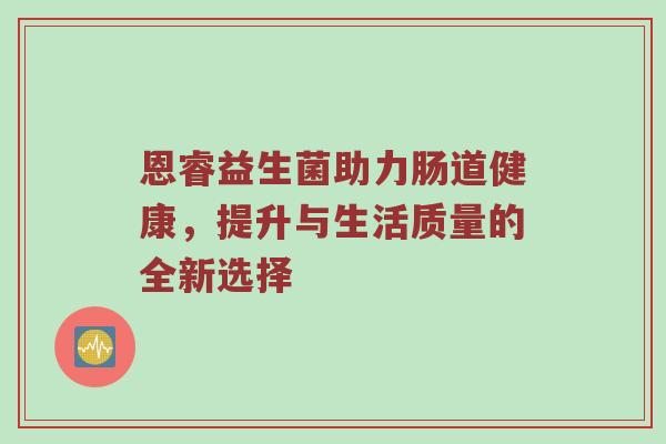 恩睿益生菌助力肠道健康，提升与生活质量的全新选择