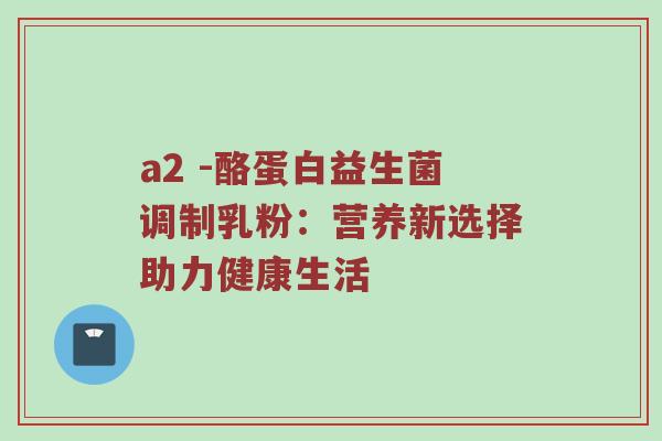 a2 -酪蛋白益生菌调制乳粉：营养新选择助力健康生活