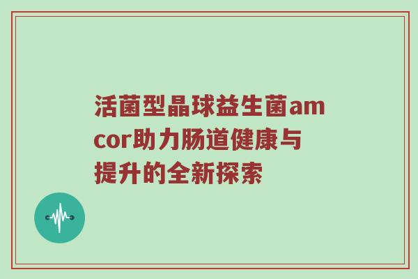 活菌型晶球益生菌amcor助力肠道健康与提升的全新探索