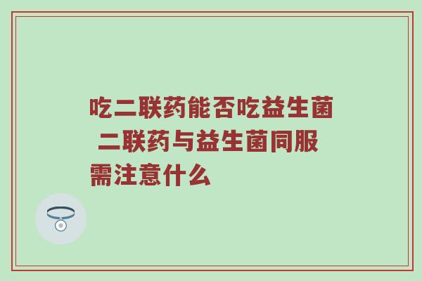 吃二联药能否吃益生菌 二联药与益生菌同服需注意什么