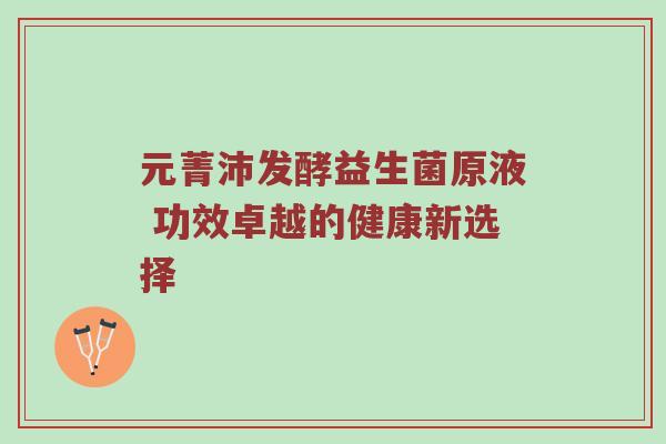 元菁沛发酵益生菌原液 功效卓越的健康新选择