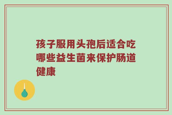 孩子服用头孢后适合吃哪些益生菌来保护肠道健康