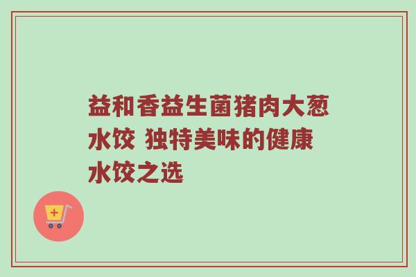 益和香益生菌猪肉大葱水饺 独特美味的健康水饺之选