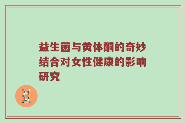 益生菌与黄体酮的奇妙结合对女性健康的影响研究