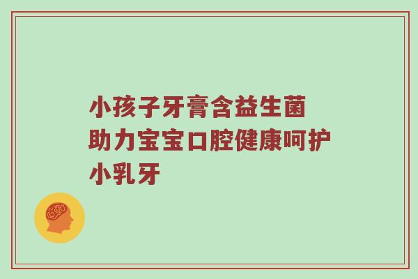 小孩子牙膏含益生菌 助力宝宝口腔健康呵护小乳牙