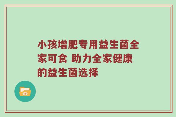 小孩增肥专用益生菌全家可食 助力全家健康的益生菌选择