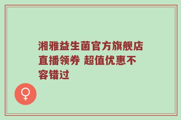 湘雅益生菌官方旗舰店直播领券 超值优惠不容错过