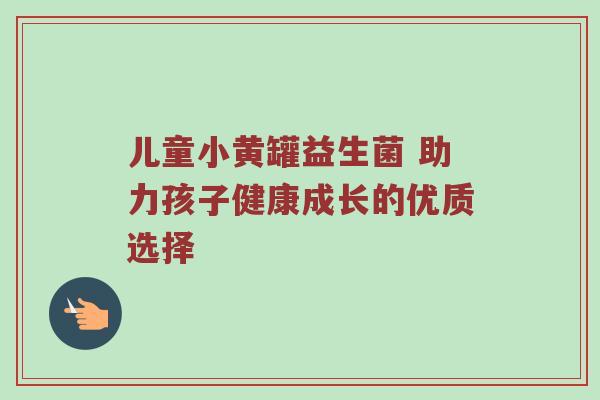 儿童小黄罐益生菌 助力孩子健康成长的优质选择