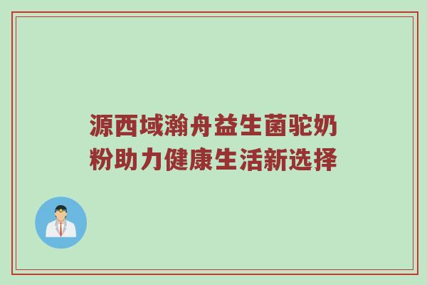 源西域瀚舟益生菌驼奶粉助力健康生活新选择
