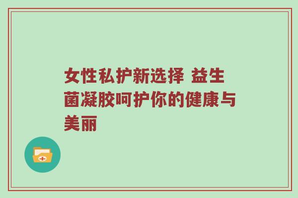 女性私护新选择 益生菌凝胶呵护你的健康与美丽