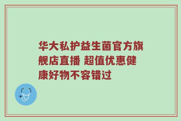 华大私护益生菌官方旗舰店直播 超值优惠健康好物不容错过