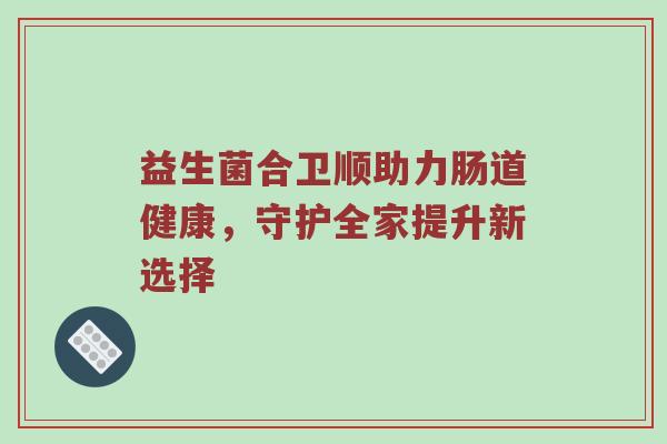 益生菌合卫顺助力肠道健康，守护全家提升新选择